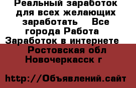 Реальный заработок для всех желающих заработать. - Все города Работа » Заработок в интернете   . Ростовская обл.,Новочеркасск г.